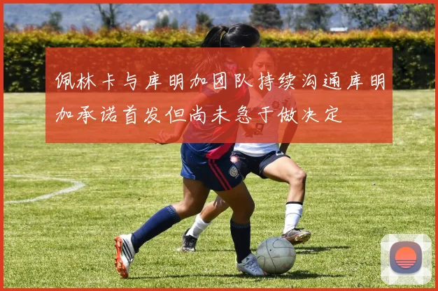 佩林卡与库明加团队持续沟通库明加承诺首发但尚未急于做决定