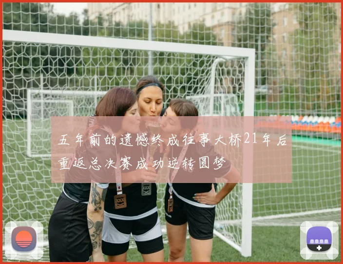 五年前的遗憾终成往事大桥21年后重返总决赛成功逆转圆梦