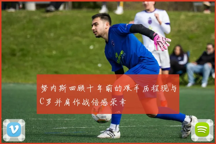 努内斯回顾十年前的艰辛历程现与C罗并肩作战倍感荣幸
