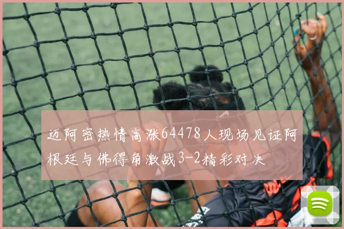 迈阿密热情高涨64478人现场见证阿根廷与佛得角激战3-2精彩对决