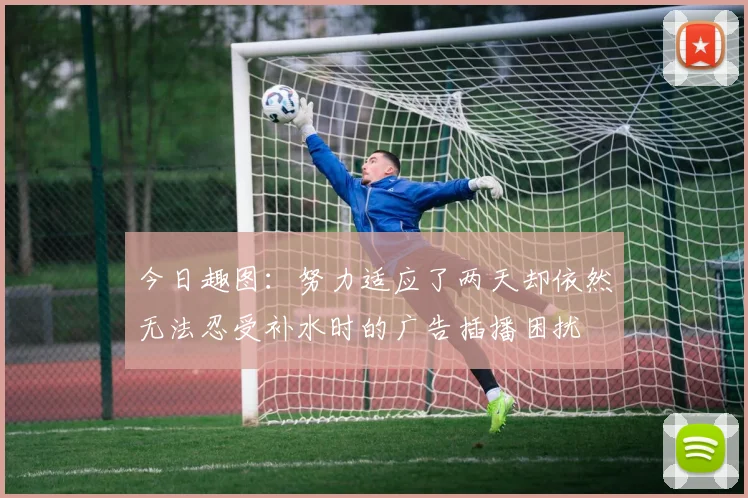 今日趣图：努力适应了两天却依然无法忍受补水时的广告插播困扰