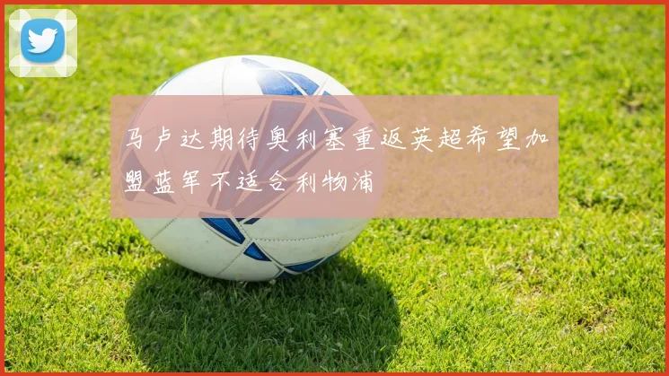 马卢达期待奥利塞重返英超希望加盟蓝军不适合利物浦