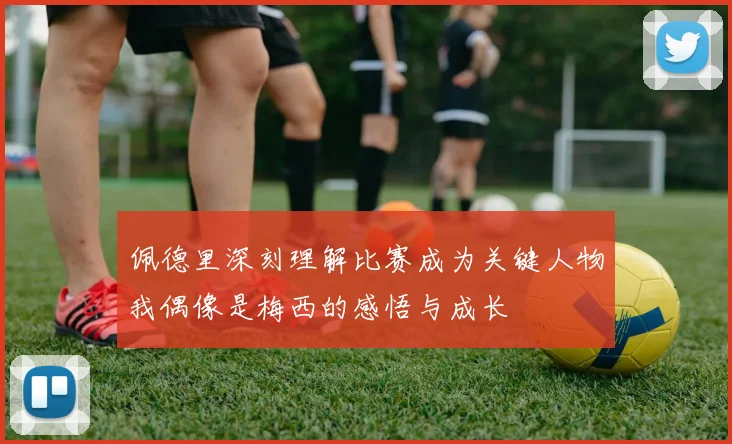 佩德里深刻理解比赛成为关键人物我偶像是梅西的感悟与成长