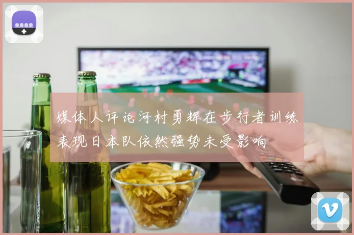 媒体人评论河村勇辉在步行者训练表现日本队依然强势未受影响