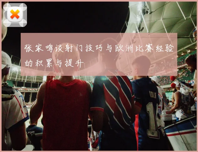 张家鸣谈射门技巧与欧洲比赛经验的积累与提升