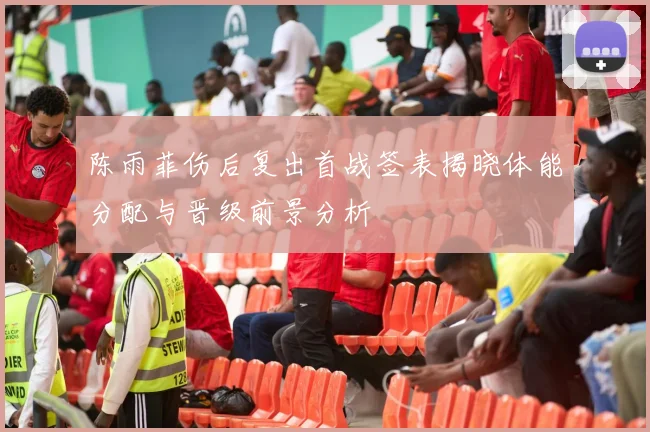 陈雨菲伤后复出首战签表揭晓体能分配与晋级前景分析
