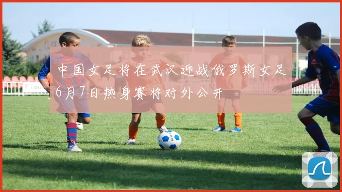 中国女足将在武汉迎战俄罗斯女足6月7日热身赛将对外公开