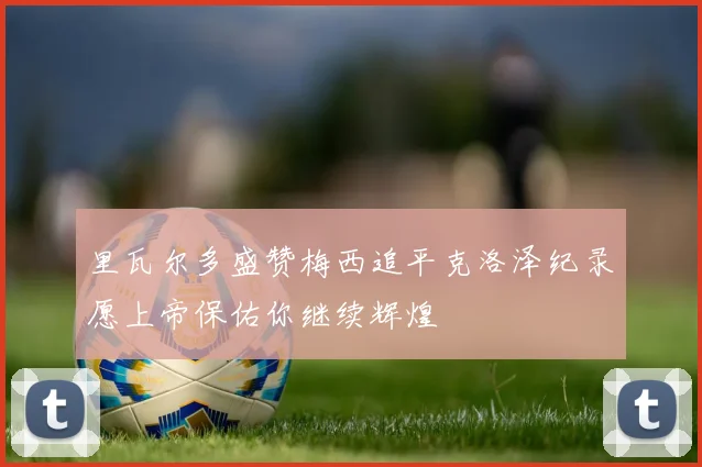 里瓦尔多盛赞梅西追平克洛泽纪录愿上帝保佑你继续辉煌