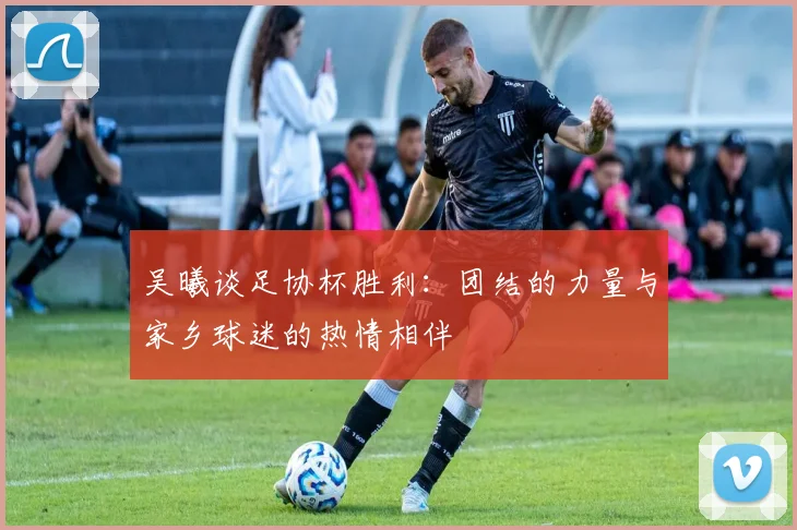 吴曦谈足协杯胜利：团结的力量与家乡球迷的热情相伴