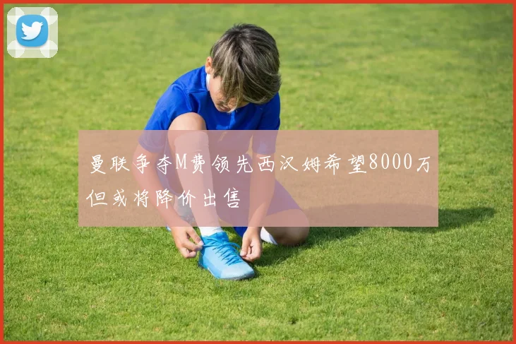 曼联争夺M费领先西汉姆希望8000万但或将降价出售
