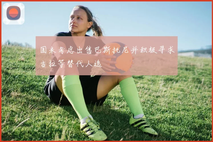 国米考虑出售巴斯托尼并积极寻求吉拉等替代人选