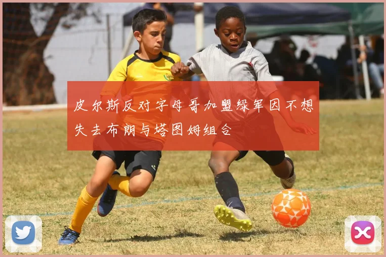 皮尔斯反对字母哥加盟绿军因不想失去布朗与塔图姆组合
