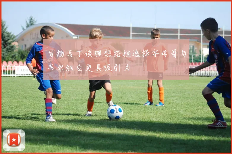 肯扬马丁谈理想搭档选择字母哥与韦尔组合更具吸引力