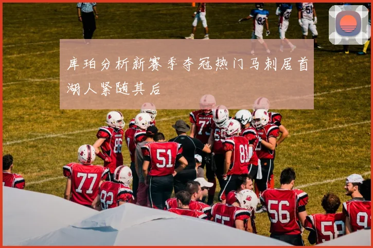 库珀分析新赛季夺冠热门马刺居首湖人紧随其后