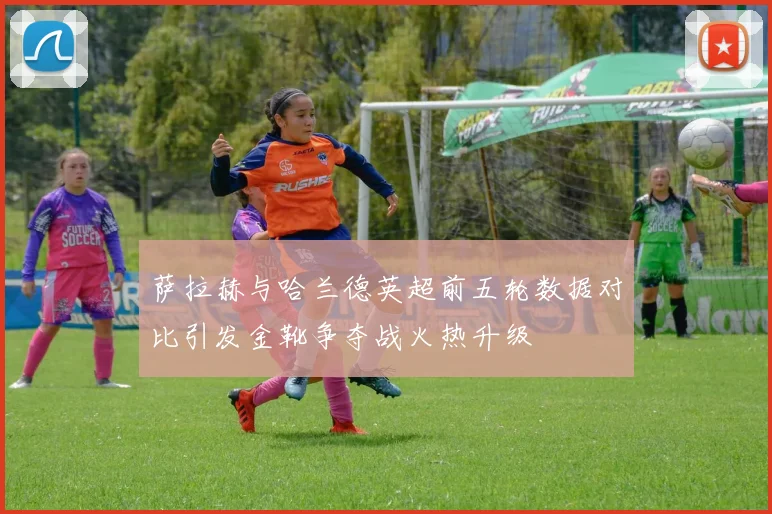 萨拉赫与哈兰德英超前五轮数据对比引发金靴争夺战火热升级