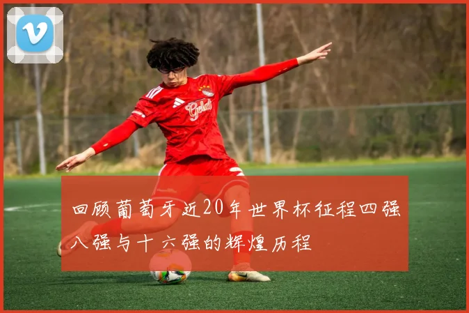 回顾葡萄牙近20年世界杯征程四强八强与十六强的辉煌历程