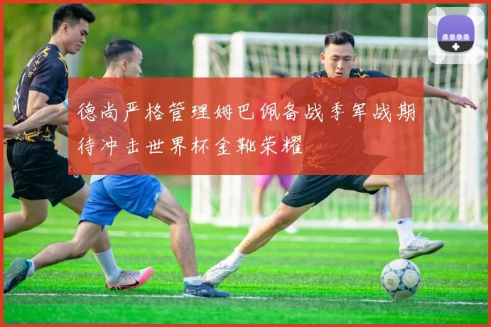 德尚严格管理姆巴佩备战季军战期待冲击世界杯金靴荣耀