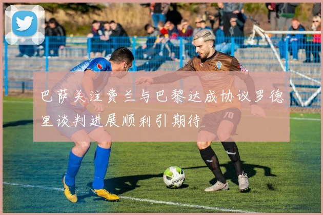 巴萨关注费兰与巴黎达成协议罗德里谈判进展顺利引期待