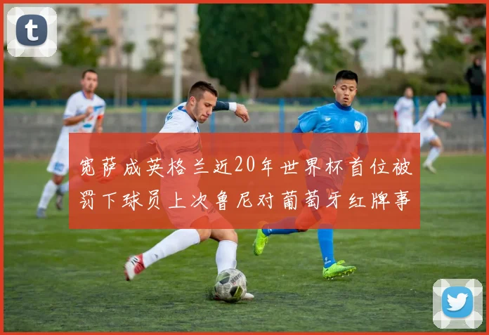 宽萨成英格兰近20年世界杯首位被罚下球员上次鲁尼对葡萄牙红牌事件回顾