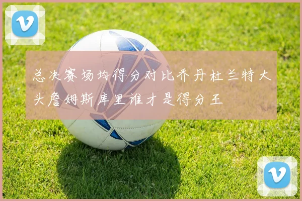 总决赛场均得分对比乔丹杜兰特大头詹姆斯库里谁才是得分王