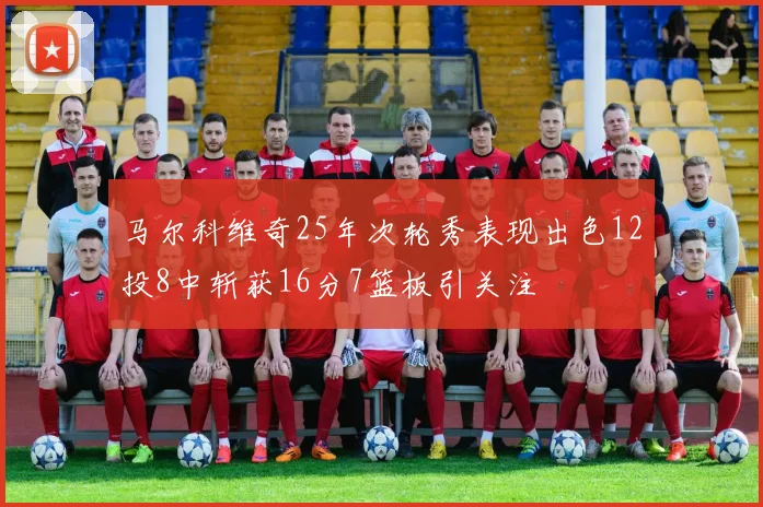 马尔科维奇25年次轮秀表现出色12投8中斩获16分7篮板引关注