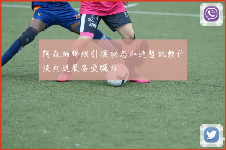 阿森纳锋线引援动态加速哲凯赖什谈判进展备受瞩目