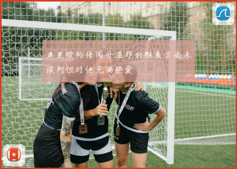库里续约传闻升温邓利维表示尚未谈判但对他充满热爱