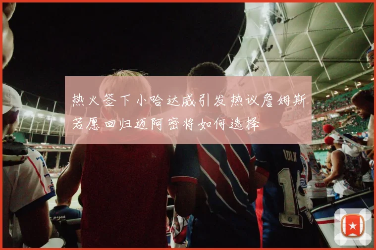 热火签下小哈达威引发热议詹姆斯若愿回归迈阿密将如何选择
