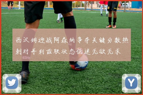 西汉姆迎战阿森纳争夺关键分数热刺对手利兹联状态低迷无欲无求