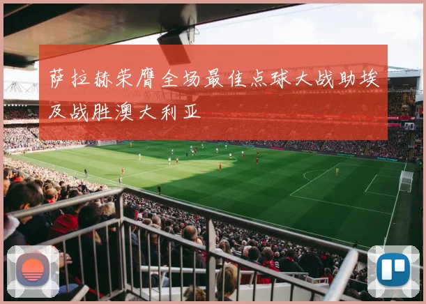 萨拉赫荣膺全场最佳点球大战助埃及战胜澳大利亚