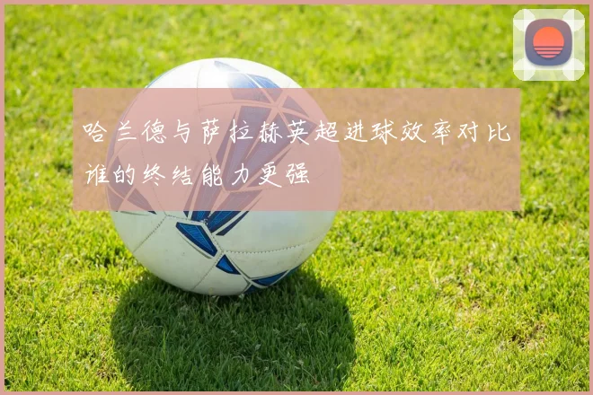 哈兰德与萨拉赫英超进球效率对比谁的终结能力更强