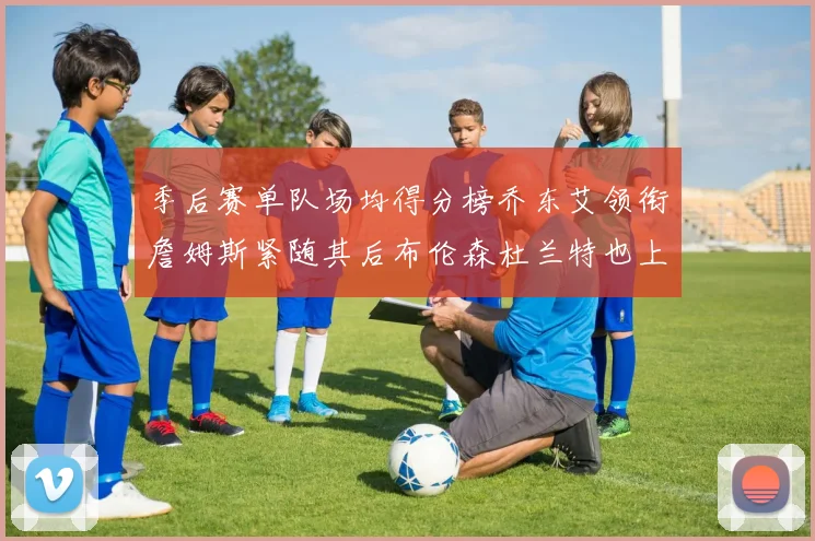 季后赛单队场均得分榜乔东艾领衔詹姆斯紧随其后布伦森杜兰特也上榜
