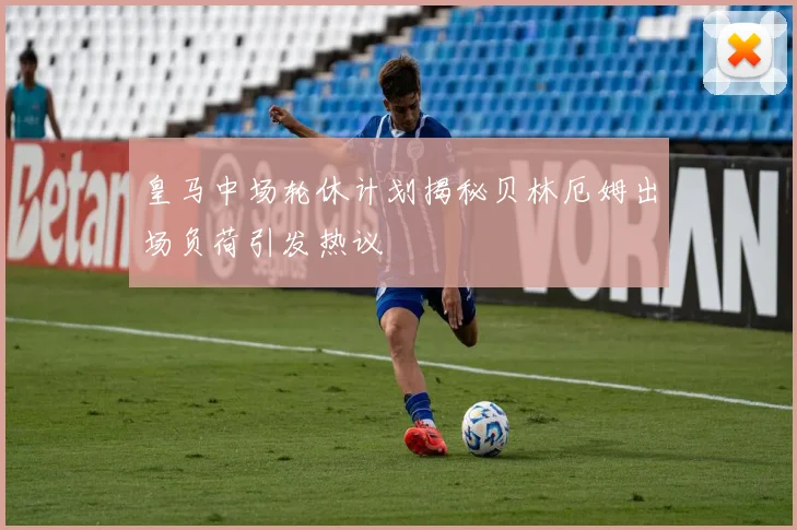 皇马中场轮休计划揭秘贝林厄姆出场负荷引发热议