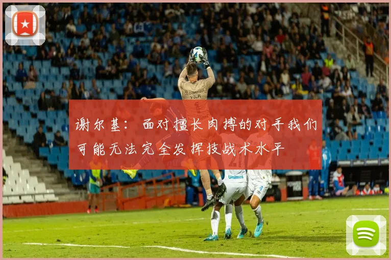 谢尔基：面对擅长肉搏的对手我们可能无法完全发挥技战术水平