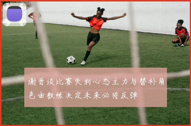 谢晋谈比赛失利心态主力与替补角色由教练决定未来必将反弹