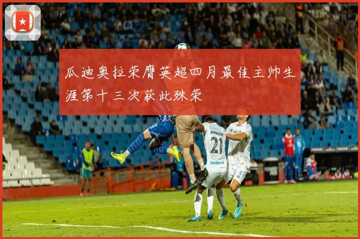 瓜迪奥拉荣膺英超四月最佳主帅生涯第十三次获此殊荣