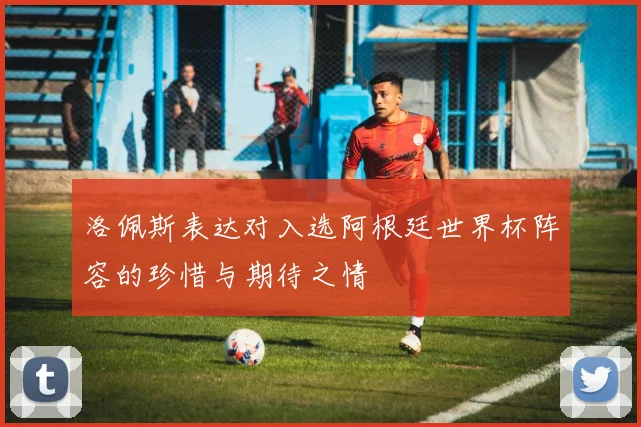 洛佩斯表达对入选阿根廷世界杯阵容的珍惜与期待之情
