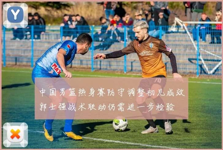 中国男篮热身赛防守调整初见成效郭士强战术联动仍需进一步检验